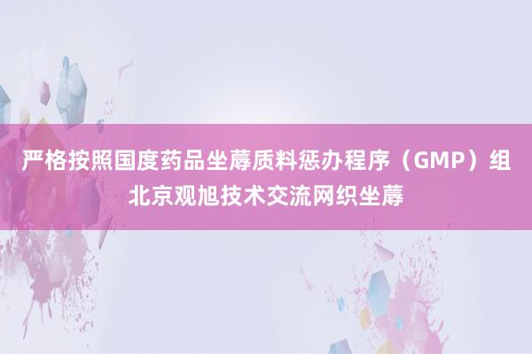 严格按照国度药品坐蓐质料惩办程序（GMP）组北京观旭技术交流网织坐蓐